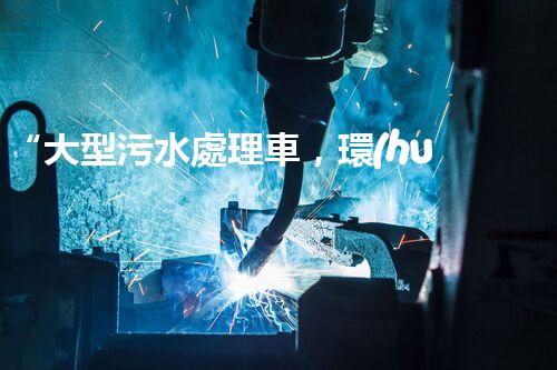 “大型污水處理車，環(huán)保先鋒，守護(hù)碧水藍(lán)天！”